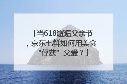 当618邂逅父亲节，京东七鲜如何用美食“俘获”父爱？