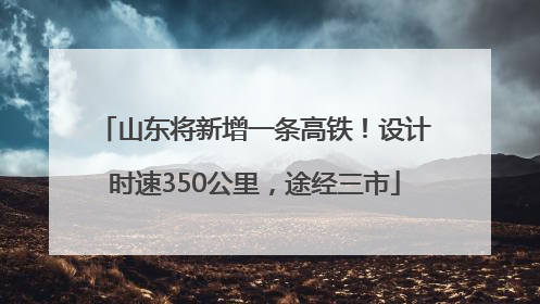 山东将新增一条高铁！设计时速350公里，途经三市
