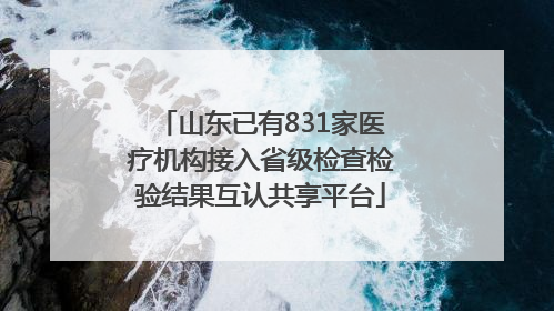 山东已有831家医疗机构接入省级检查检验结果互认共享平台