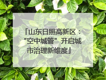 山东日照高新区：“空中城管”开启城市治理新维度
