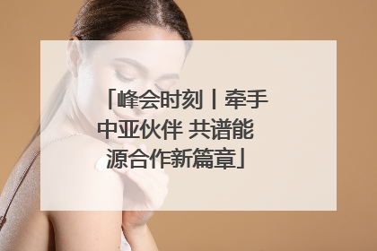 峰会时刻丨牵手中亚伙伴 共谱能源合作新篇章