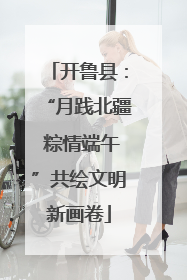 开鲁县：“月践北疆 粽情端午”共绘文明新画卷