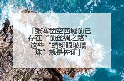 张骞凿空西域前已存在“前丝绸之路” 这些“蜻蜓眼玻璃珠”就是佐证