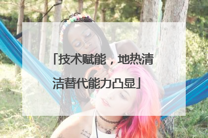 技术赋能，地热清洁替代能力凸显