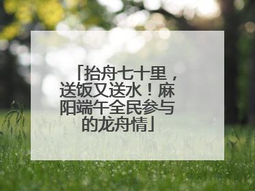 抬舟七十里，送饭又送水！麻阳端午全民参与的龙舟情