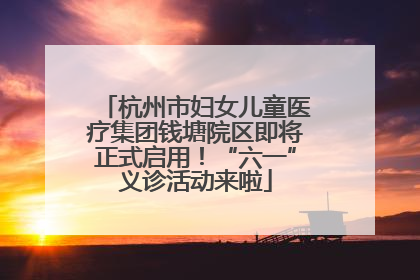杭州市妇女儿童医疗集团钱塘院区即将正式启用！“六一”义诊活动来啦