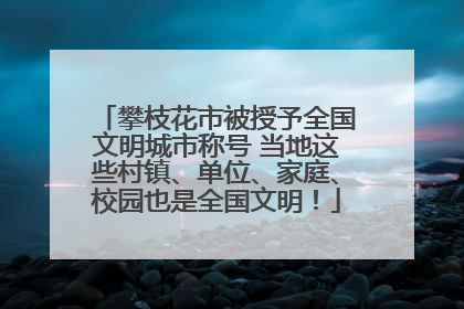 攀枝花市被授予全国文明城市称号 当地这些村镇、单位、家庭、校园也是全国文明！
