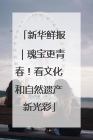 新华鲜报｜瑰宝更青春！看文化和自然遗产新光彩