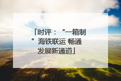 时评：“一箱制”海铁联运 畅通发展新通道