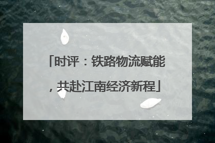 时评：铁路物流赋能，共赴江南经济新程