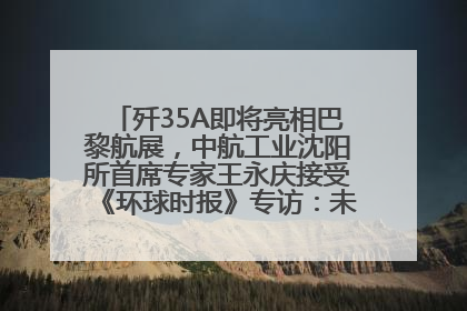 歼35A即将亮相巴黎航展，中航工业沈阳所首席专家王永庆接受《环球时报》专访：未来数量可以有很多