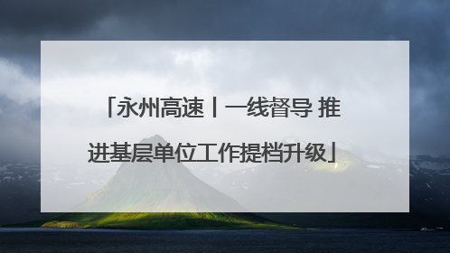 永州高速丨一线督导 推进基层单位工作提档升级