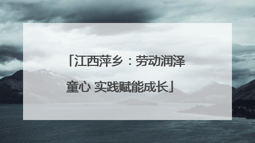江西萍乡：劳动润泽童心 实践赋能成长