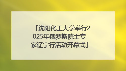沈阳化工大学举行2025年俄罗斯院士专家辽宁行活动开幕式