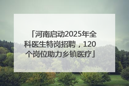河南启动2025年全科医生特岗招聘，120个岗位助力乡镇医疗