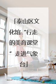 泰山区文化馆“行走的美育课堂”走进气象台