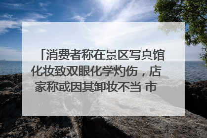 消费者称在景区写真馆化妆致双眼化学灼伤，店家称或因其卸妆不当 市场监管部门介入