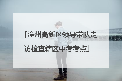 漳州高新区领导带队走访检查辖区中考考点