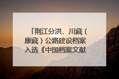 荆江分洪、川藏（康藏）公路建设档案入选《中国档案文献遗产名录》