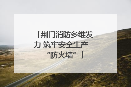 荆门消防多维发力 筑牢安全生产“防火墙”