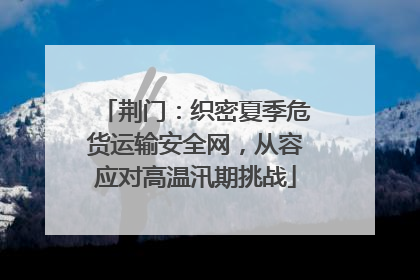 荆门：织密夏季危货运输安全网，从容应对高温汛期挑战