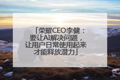 荣耀CEO李健：要让AI解决问题，让用户日常使用起来才能释放潜力