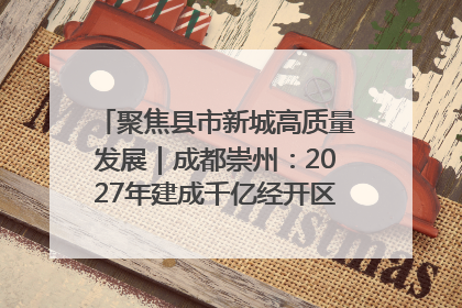 聚焦县市新城高质量发展｜成都崇州：2027年建成千亿经开区、2029年GDP突破750亿元