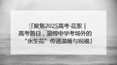 聚焦2025高考·花絮｜高考首日，淄博中学考场外的“永生花”传递温暖与祝福