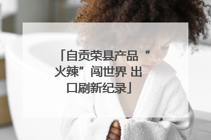 自贡荣县产品“火辣”闯世界 出口刷新纪录