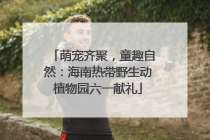 萌宠齐聚，童趣自然：海南热带野生动植物园六一献礼