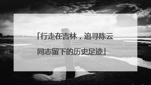 行走在吉林，追寻陈云同志留下的历史足迹