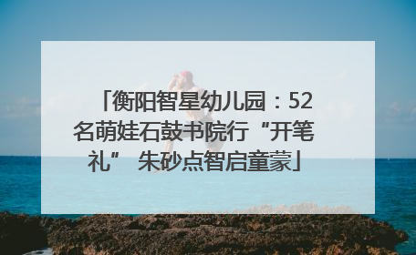 衡阳智星幼儿园：52名萌娃石鼓书院行“开笔礼” 朱砂点智启童蒙