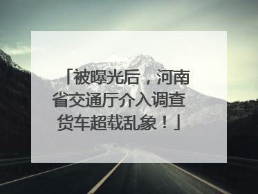被曝光后，河南省交通厅介入调查货车超载乱象！