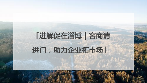 进解促在淄博｜客商请进门，助力企业拓市场
