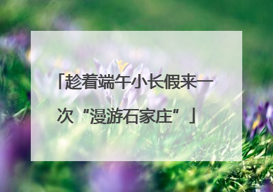 趁着端午小长假来一次“漫游石家庄”