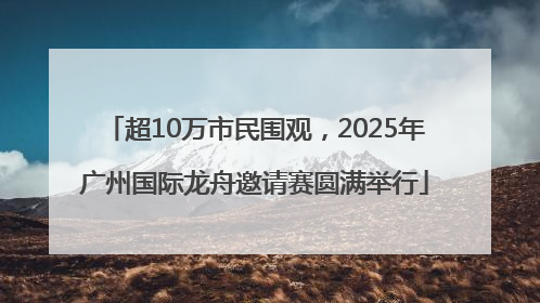 超10万市民围观，2025年广州国际龙舟邀请赛圆满举行
