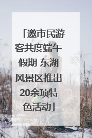 邀市民游客共度端午假期 东湖风景区推出20余项特色活动
