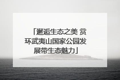 邂逅生态之美 赏环武夷山国家公园发展带生态魅力