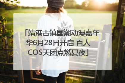 靖港古镇国潮动漫嘉年华6月28日开启 百人COS天团点燃夏夜