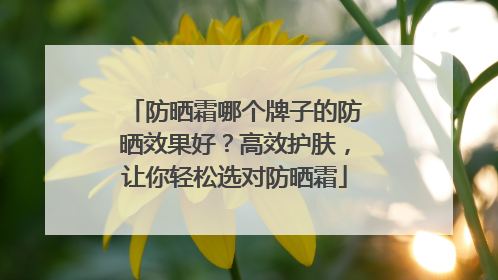 防晒霜哪个牌子的防晒效果好？高效护肤，让你轻松选对防晒霜