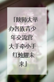陕师大举办各族青少年交流营 大手牵小手 红烛耀未来