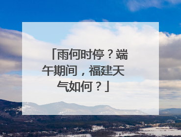 雨何时停？端午期间，福建天气如何？