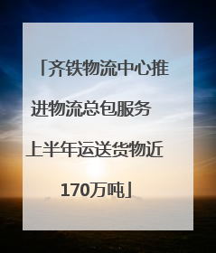 齐铁物流中心推进物流总包服务 上半年运送货物近170万吨