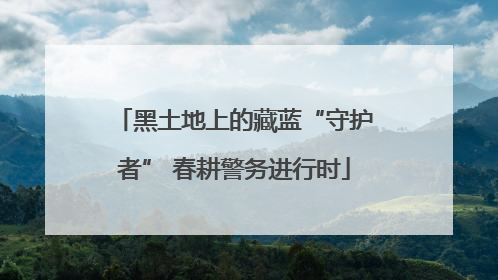 黑土地上的藏蓝“守护者” 春耕警务进行时