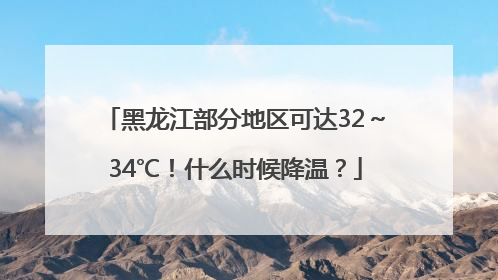 黑龙江部分地区可达32～34℃！什么时候降温？