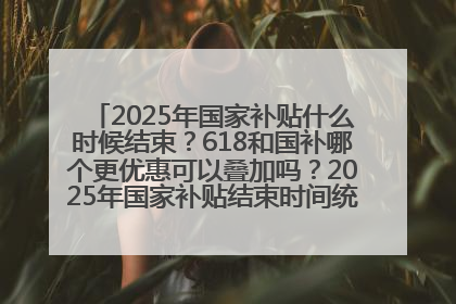 2025年国家补贴什么时候结束？618和国补哪个更优惠可以叠加吗？2025年国家补贴结束时间统一为12月31日