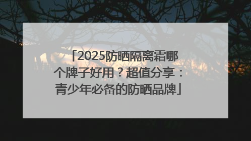 2025防晒隔离霜哪个牌子好用？超值分享：青少年必备的防晒品牌