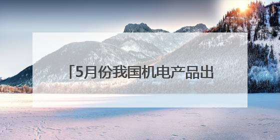 5月份我国机电产品出口额同比增长7.3%